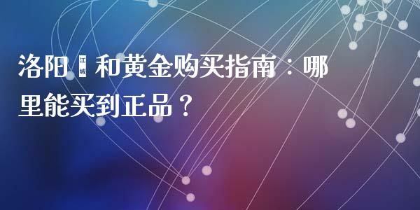 洛阳颐和黄金购买指南：哪里能买到正品？_https://cj.lansai.wang_会计问答_第1张