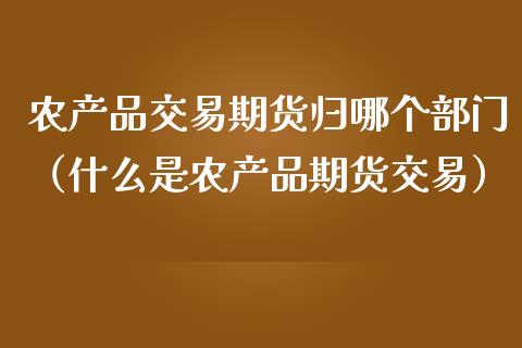 农产品交易期货归哪个部门（什么是农产品期货交易）_https://cj.lansai.wang_财经百问_第1张