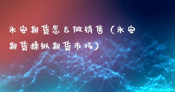 永安期货怎么做销售（永安期货操纵期货市场）_https://cj.lansai.wang_保险问答_第1张