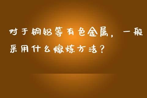 对于铜铝等有色金属，一般采用什么熔炼方法？_https://cj.lansai.wang_股市问答_第1张