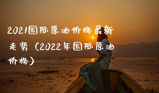 2021国际原油价格最新走势（2022年国际原油价格）_https://cj.lansai.wang_保险问答_第1张