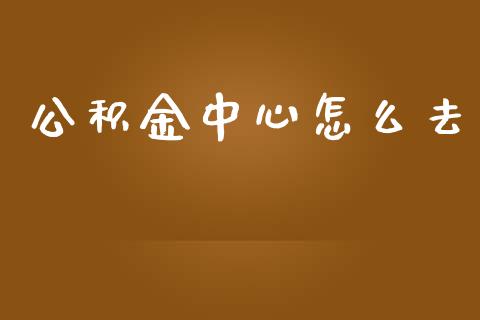 公积金中心怎么去_https://cj.lansai.wang_保险问答_第1张