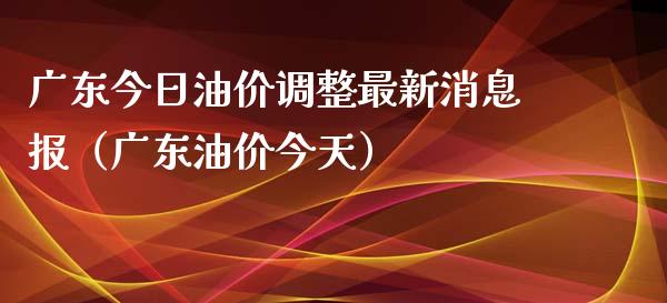 广东今日油价调整最新消息报（广东油价今天）_https://cj.lansai.wang_财经百问_第1张