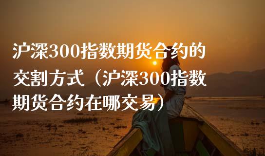 沪深300指数期货合约的交割方式（沪深300指数期货合约在哪交易）_https://cj.lansai.wang_保险问答_第1张