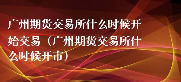 广州期货交易所什么时候开始交易（广州期货交易所什么时候开市）_https://cj.lansai.wang_保险问答_第1张