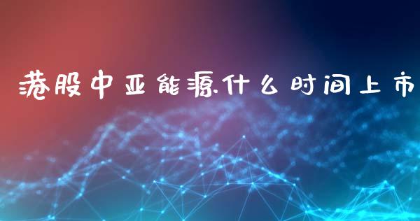 港股中亚能源什么时间上市_https://cj.lansai.wang_财经问答_第1张