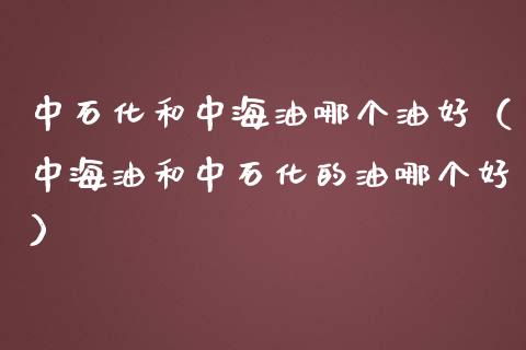 中石化和中海油哪个油好（中海油和中石化的油哪个好）_https://cj.lansai.wang_保险问答_第1张