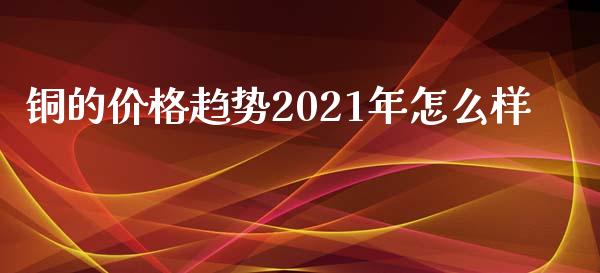 铜的价格趋势2021年怎么样_https://cj.lansai.wang_期货问答_第1张