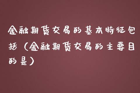 金融期货交易的基本特征包括（金融期货交易的主要目的是）_https://cj.lansai.wang_保险问答_第1张