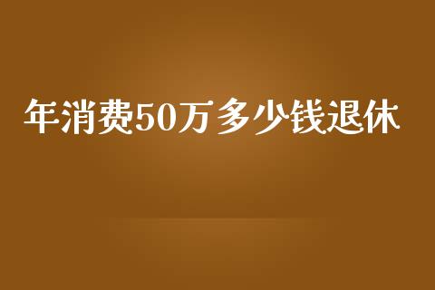 年消费50万多少钱退休_https://cj.lansai.wang_会计问答_第1张