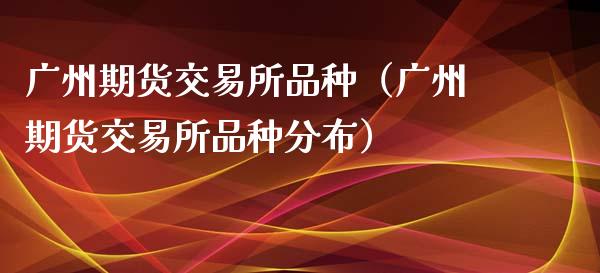 广州期货交易所品种（广州期货交易所品种分布）_https://cj.lansai.wang_期货问答_第1张