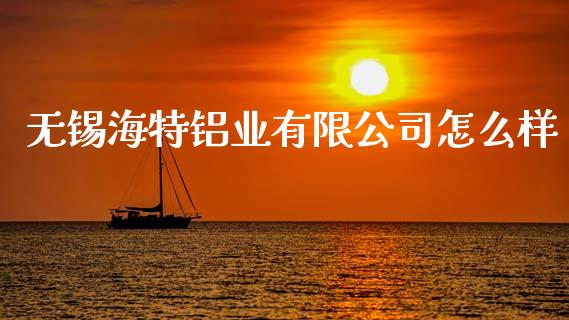 无锡海特铝业有限公司怎么样_https://cj.lansai.wang_财经百问_第1张