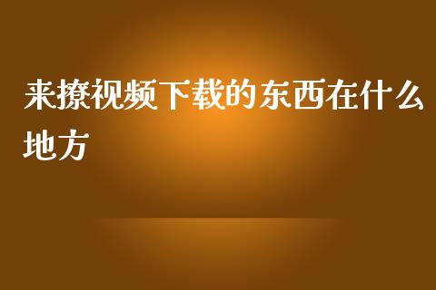 来撩视频下载的东西在什么地方_https://cj.lansai.wang_财经问答_第1张