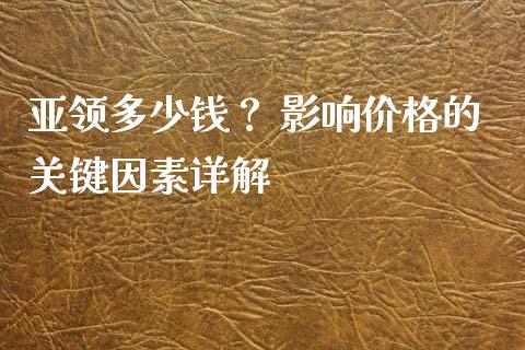 亚领多少钱？ 影响价格的关键因素详解_https://cj.lansai.wang_理财问答_第1张