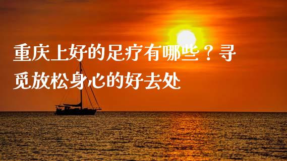 重庆上好的足疗有哪些？寻觅放松身心的好去处_https://cj.lansai.wang_保险问答_第1张