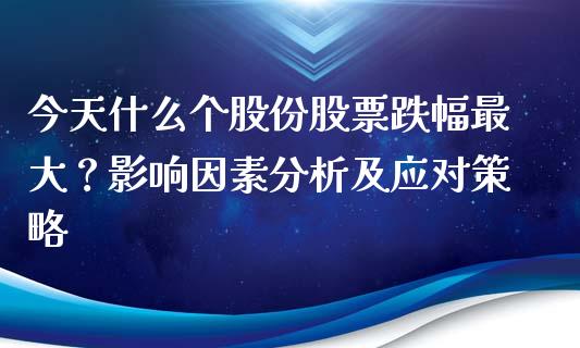 今天什么个股份股票跌幅最大？影响因素分析及应对策略_https://cj.lansai.wang_股市问答_第1张