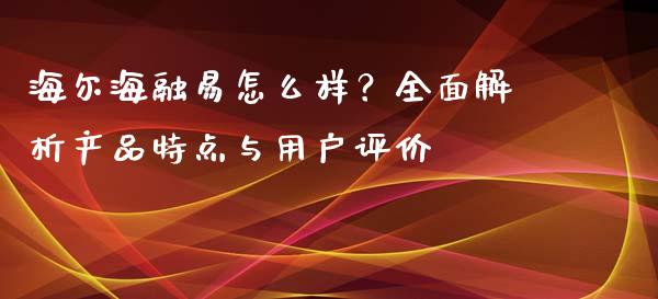 海尔海融易怎么样？全面解析产品特点与用户评价_https://cj.lansai.wang_期货问答_第1张