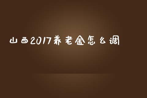 山西2017养老金怎么调_https://cj.lansai.wang_保险问答_第1张