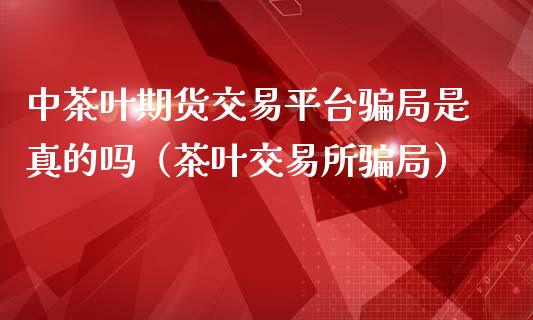 中茶叶期货交易平台骗局是真的吗（茶叶交易所骗局）_https://cj.lansai.wang_财经百问_第1张