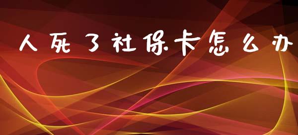 人死了社保卡怎么办_https://cj.lansai.wang_保险问答_第1张