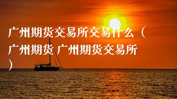 广州期货交易所交易什么（广州期货 广州期货交易所）_https://cj.lansai.wang_财经百问_第1张