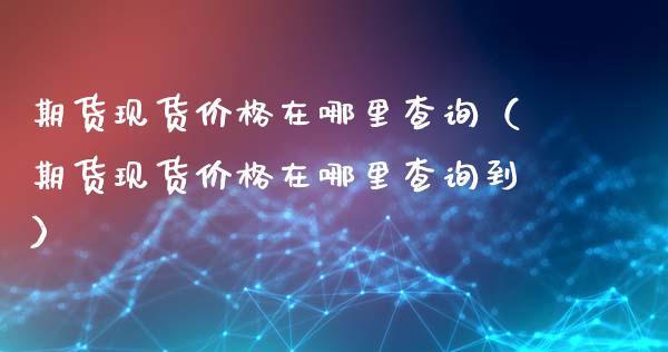 期货现货价格在哪里查询（期货现货价格在哪里查询到）_https://cj.lansai.wang_理财问答_第1张