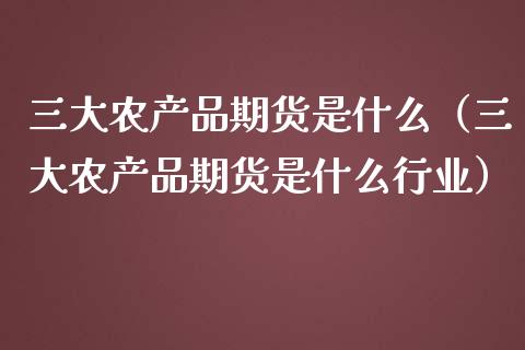 三大农产品期货是什么（三大农产品期货是什么行业）_https://cj.lansai.wang_期货问答_第1张