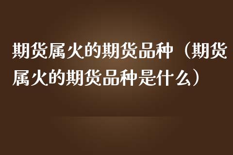 期货属火的期货品种（期货属火的期货品种是什么）_https://cj.lansai.wang_股市问答_第1张