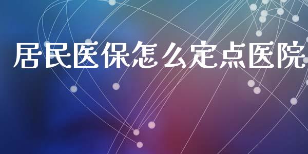 居民医保怎么定点医院_https://cj.lansai.wang_保险问答_第1张