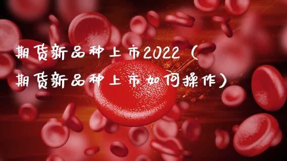 期货新品种上市2022（期货新品种上市如何操作）_https://cj.lansai.wang_会计问答_第1张