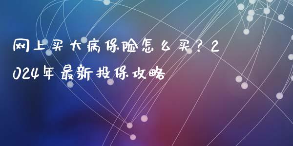 网上买大病保险怎么买？2024年最新投保攻略_https://cj.lansai.wang_金融问答_第1张