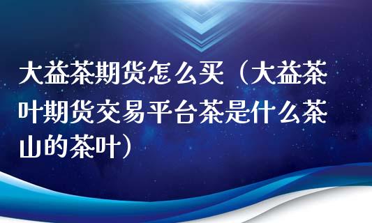 大益茶期货怎么买（大益茶叶期货交易平台茶是什么茶山的茶叶）_https://cj.lansai.wang_保险问答_第1张