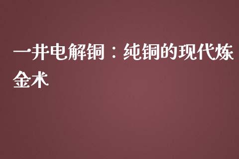 一井电解铜：纯铜的现代炼金术_https://cj.lansai.wang_金融问答_第1张