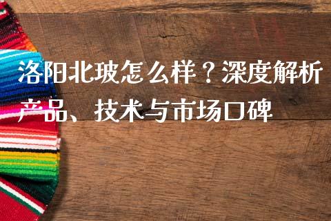 洛阳北玻怎么样？深度解析产品、技术与市场口碑_https://cj.lansai.wang_保险问答_第1张