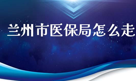 兰州市医保局怎么走_https://cj.lansai.wang_保险问答_第1张