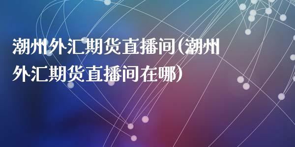 潮州外汇期货直播间(潮州外汇期货直播间在哪)_https://cj.lansai.wang_会计问答_第1张