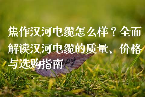 焦作汉河电缆怎么样？全面解读汉河电缆的质量、价格与选购指南_https://cj.lansai.wang_财经问答_第1张