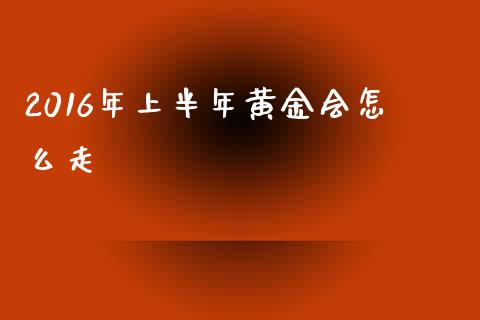 2016年上半年黄金会怎么走_https://cj.lansai.wang_财经问答_第1张