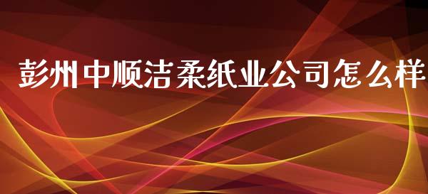 彭州中顺洁柔纸业公司怎么样_https://cj.lansai.wang_财经百问_第1张