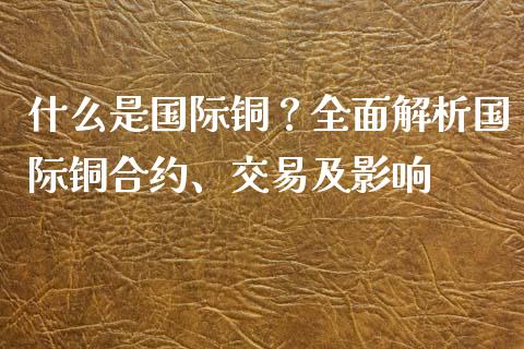 什么是国际铜？全面解析国际铜合约、交易及影响_https://cj.lansai.wang_保险问答_第1张