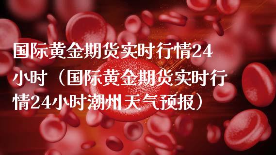 国际黄金期货实时行情24小时（国际黄金期货实时行情24小时潮州天气预报）_https://cj.lansai.wang_财经百问_第1张