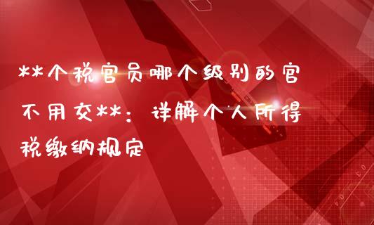 **个税官员哪个级别的官不用交**：详解个人所得税缴纳规定_https://cj.lansai.wang_会计问答_第1张