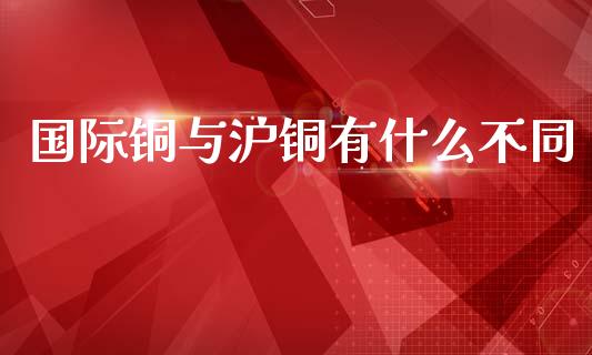 国际铜与沪铜有什么不同_https://cj.lansai.wang_金融问答_第1张