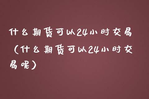 什么期货可以24小时交易（什么期货可以24小时交易呢）_https://cj.lansai.wang_财经问答_第1张