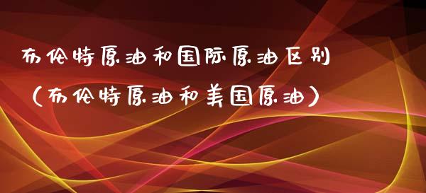 布伦特原油和国际原油区别（布伦特原油和美国原油）_https://cj.lansai.wang_财经百问_第1张