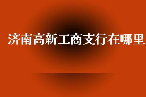 济南高新工商支行在哪里_https://cj.lansai.wang_理财问答_第1张