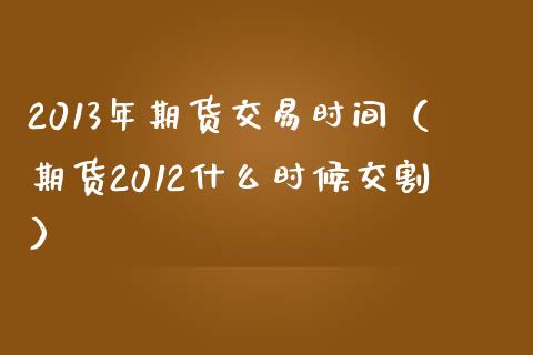 2013年期货交易时间（期货2012什么时候交割）_https://cj.lansai.wang_财经问答_第1张