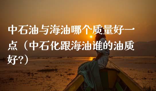 中石油与海油哪个质量好一点（中石化跟海油谁的油质好?）_https://cj.lansai.wang_股市问答_第1张