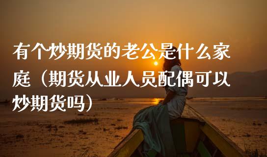 有个炒期货的老公是什么家庭（期货从业人员配偶可以炒期货吗）_https://cj.lansai.wang_金融问答_第1张