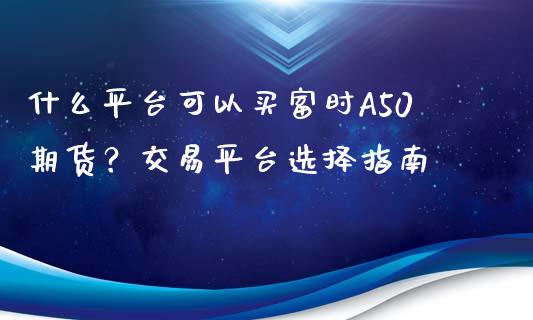 什么平台可以买富时A50期货？交易平台选择指南_https://cj.lansai.wang_保险问答_第1张